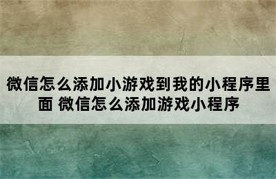 微信怎么添加小游戏到我的小程序里面 微信怎么添加游戏小程序